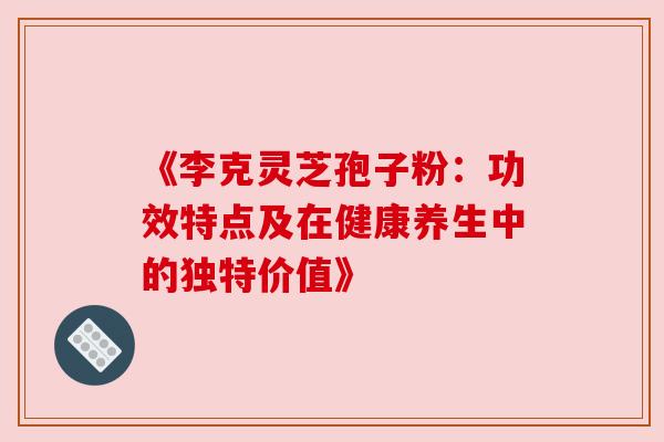 《李克灵芝孢子粉：功效特点及在健康养生中的独特价值》