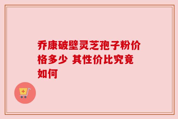乔康破壁灵芝孢子粉价格多少 其性价比究竟如何