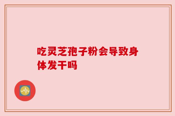 吃灵芝孢子粉会导致身体发干吗 吃灵芝孢子粉会导致身体发干吗