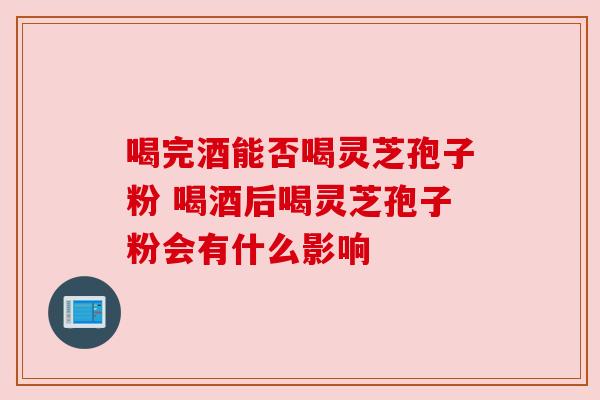 喝完酒能否喝灵芝孢子粉 喝酒后喝灵芝孢子粉会有什么影响
