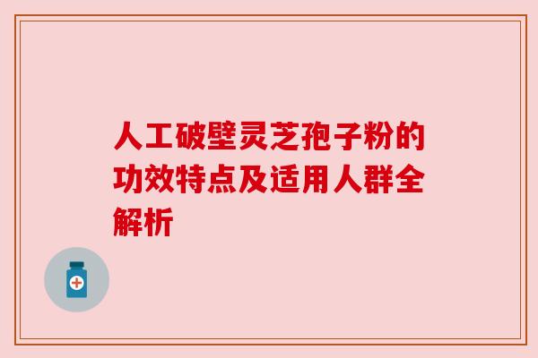 人工破壁灵芝孢子粉的功效特点及适用人群全解析