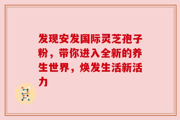 发现安发国际灵芝孢子粉，带你进入全新的养生世界，焕发生活新活力