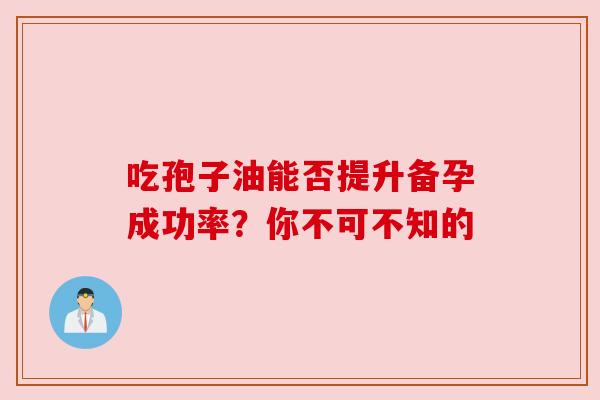 吃孢子油能否提升备孕成功率？你不可不知的
