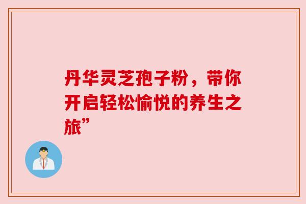 丹华灵芝孢子粉，带你开启轻松愉悦的养生之旅”