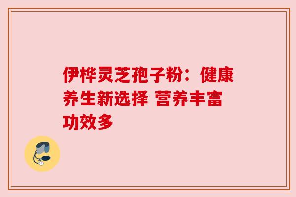 伊桦灵芝孢子粉：健康养生新选择 营养丰富功效多