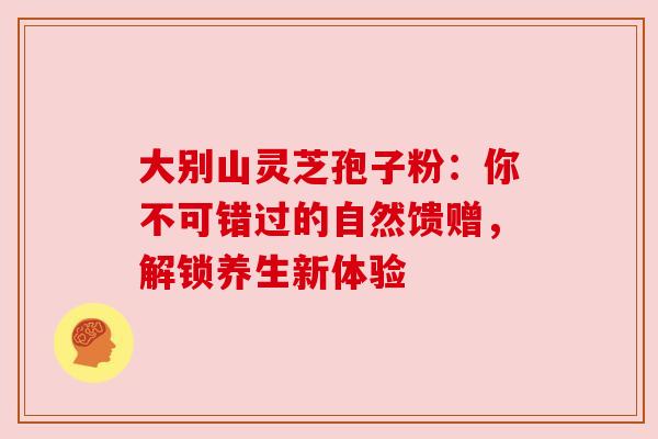 大别山灵芝孢子粉：你不可错过的自然馈赠，解锁养生新体验