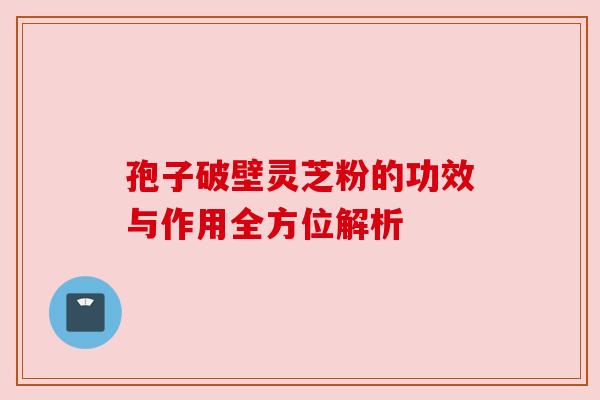 孢子破壁灵芝粉的功效与作用全方位解析