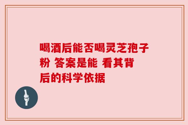 喝酒后能否喝灵芝孢子粉 答案是能 看其背后的科学依据