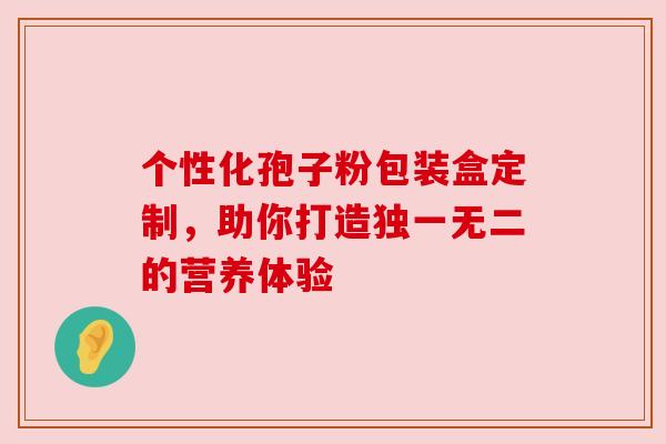 个性化孢子粉包装盒定制，助你打造独一无二的营养体验