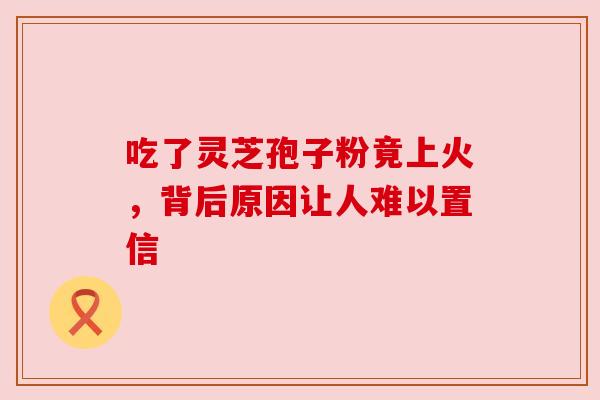 吃了灵芝孢子粉竟上火，背后原因让人难以置信