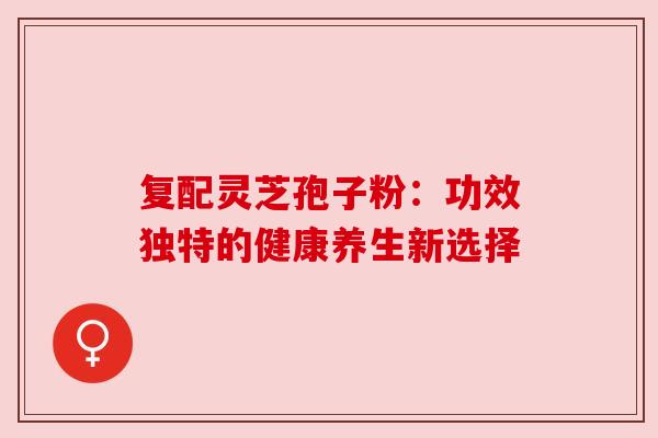 复配灵芝孢子粉：功效独特的健康养生新选择