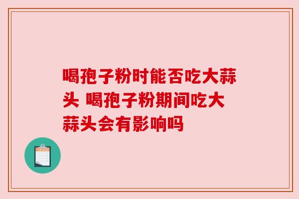 喝孢子粉时能否吃大蒜头 喝孢子粉期间吃大蒜头会有影响吗