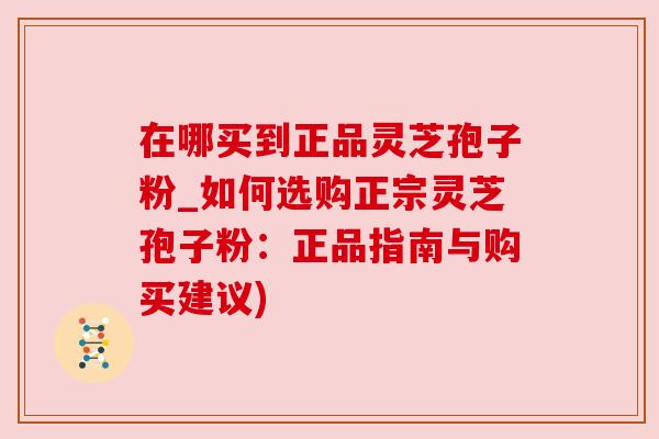在哪买到正品灵芝孢子粉_如何选购正宗灵芝孢子粉：正品指南与购买建议)