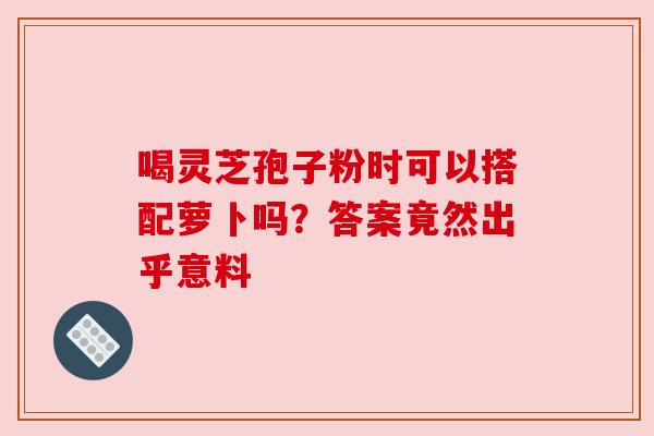 喝灵芝孢子粉时可以搭配萝卜吗？答案竟然出乎意料