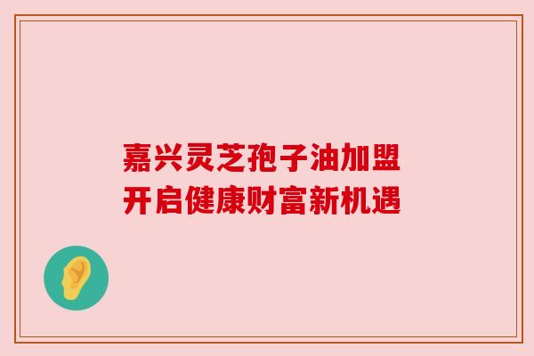 嘉兴灵芝孢子油加盟 开启健康财富新机遇