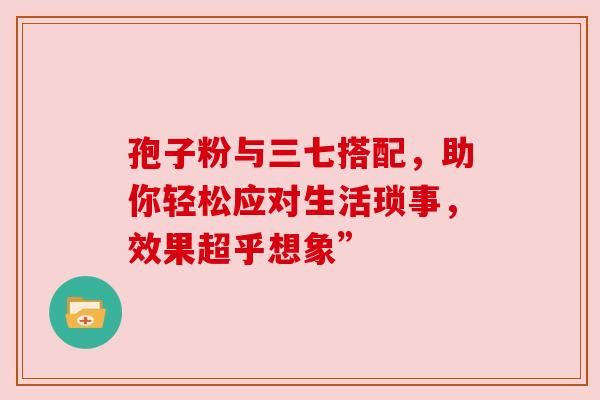 孢子粉与三七搭配，助你轻松应对生活琐事，效果超乎想象”