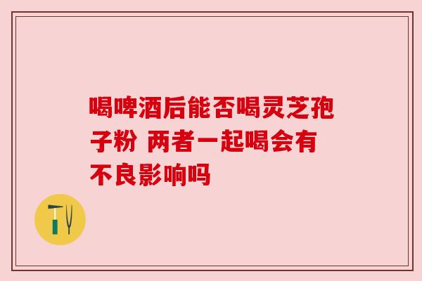 喝啤酒后能否喝灵芝孢子粉 两者一起喝会有不良影响吗