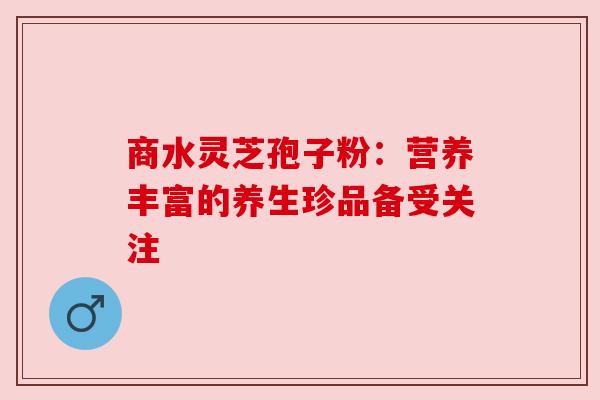 商水灵芝孢子粉:营养丰富的养生珍品备受关注 商水灵芝孢子粉:营养丰富的养生珍品备受关注
