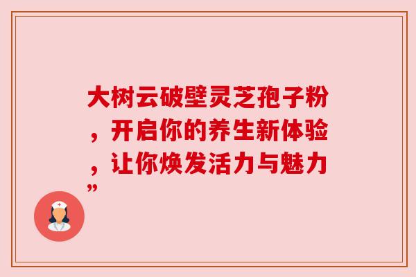 大树云破壁灵芝孢子粉，开启你的养生新体验，让你焕发活力与魅力”