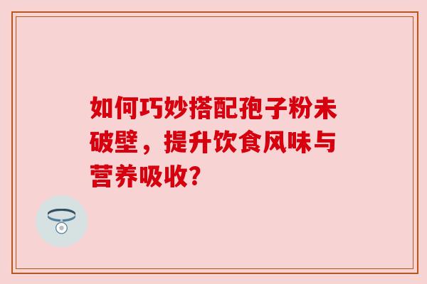 如何巧妙搭配孢子粉未破壁，提升饮食风味与营养吸收？