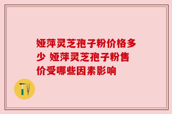 娅萍灵芝孢子粉价格多少 娅萍灵芝孢子粉售价受哪些因素影响