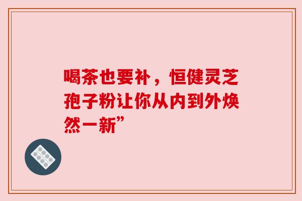 喝茶也要补，恒健灵芝孢子粉让你从内到外焕然一新”