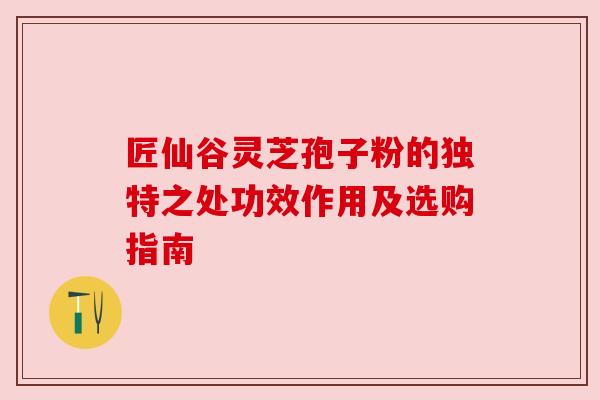 匠仙谷灵芝孢子粉的独特之处功效作用及选购指南