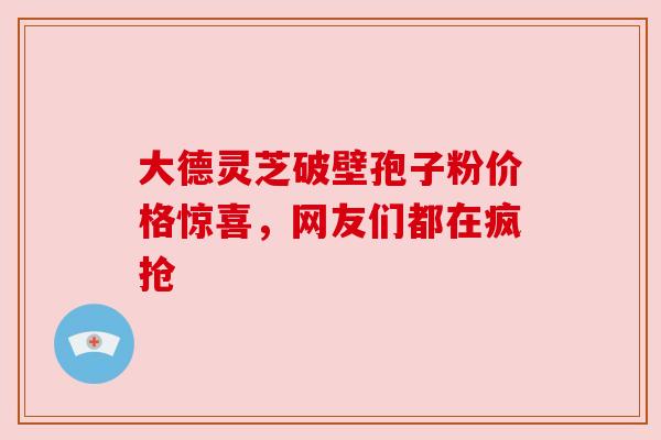 大德灵芝破壁孢子粉价格惊喜,网友们都在疯抢 大德灵芝破壁孢子粉价格惊喜,网友们都在疯抢