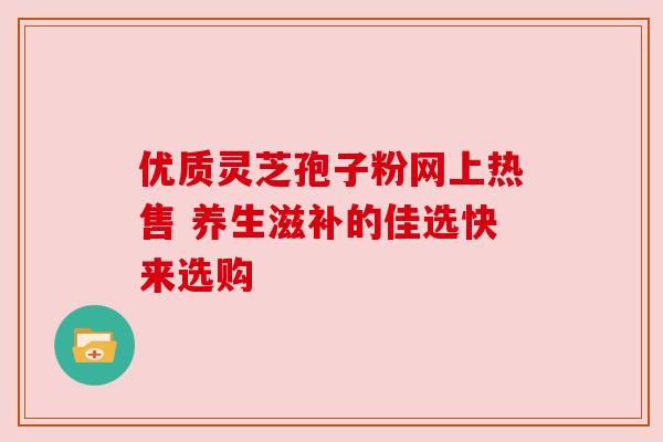 优质灵芝孢子粉网上热售 养生滋补的佳选快来选购