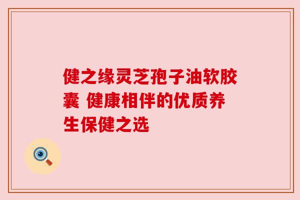 健之缘灵芝孢子油软胶囊 健康相伴的优质养生保健之选