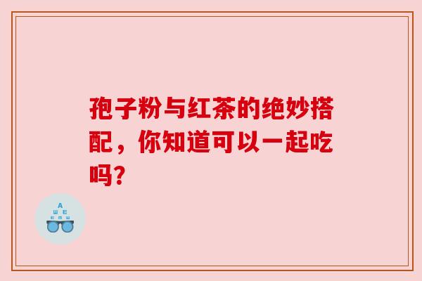 孢子粉与红茶的绝妙搭配，你知道可以一起吃吗？