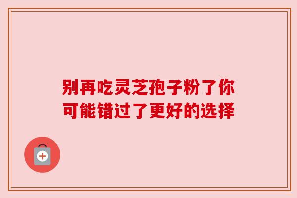 别再吃灵芝孢子粉了你可能错过了更好的选择