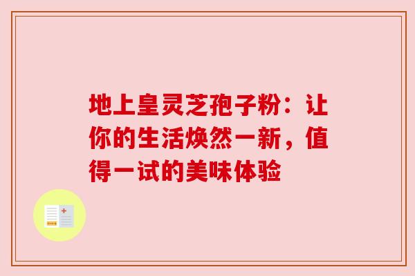 地上皇灵芝孢子粉：让你的生活焕然一新，值得一试的美味体验