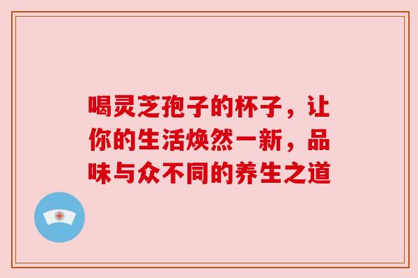 喝灵芝孢子的杯子,让你的生活焕然一新,品味与众不同的养生之道 喝灵芝孢子的杯子,让你的生活焕然一新,品味与众不同的养生之道