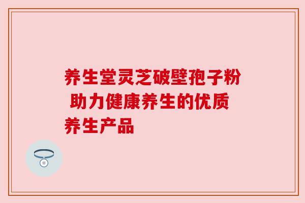 养生堂灵芝破壁孢子粉 助力健康养生的优质养生产品