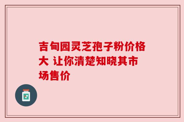 吉甸园灵芝孢子粉价格大 让你清楚知晓其市场售价
