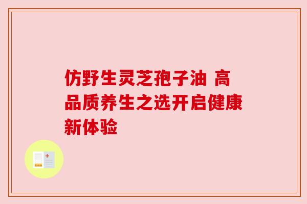 仿野生灵芝孢子油 高品质养生之选开启健康新体验
