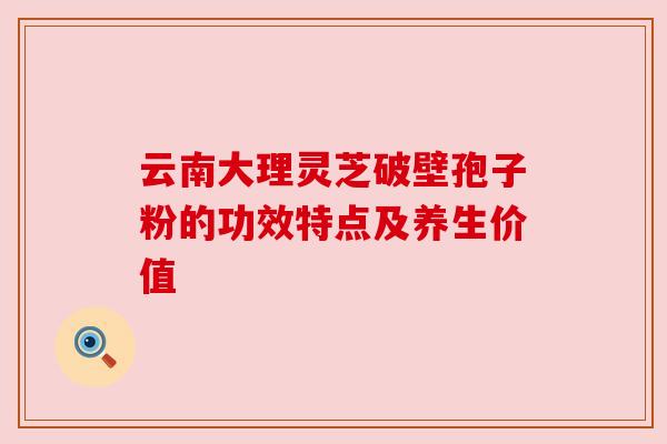 云南大理灵芝破壁孢子粉的功效特点及养生价值