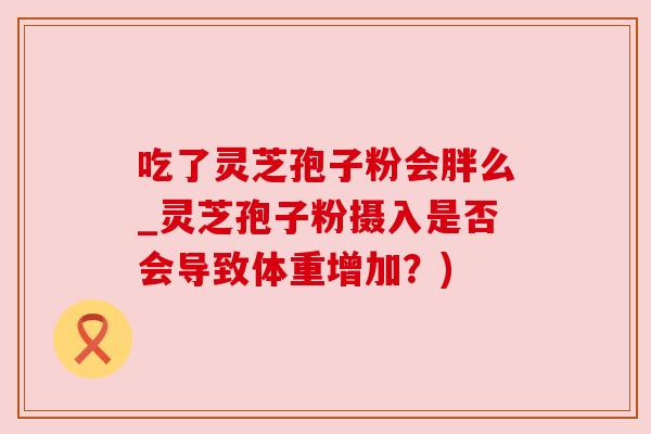 吃了灵芝孢子粉会胖么_灵芝孢子粉摄入是否会导致体重增加?) 吃了灵芝孢子粉会胖么_灵芝孢子粉摄入是否会导致体重增加?)