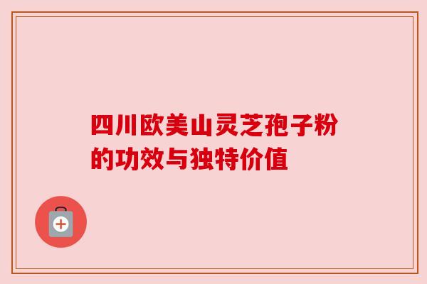 四川欧美山灵芝孢子粉的功效与独特价值