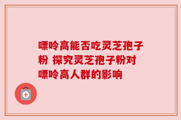 嘌呤高能否吃灵芝孢子粉 探究灵芝孢子粉对嘌呤高人群的影响