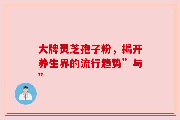 大牌灵芝孢子粉,揭开养生界的流行趋势”与” 大牌灵芝孢子粉,揭开养生界的流行趋势”与”