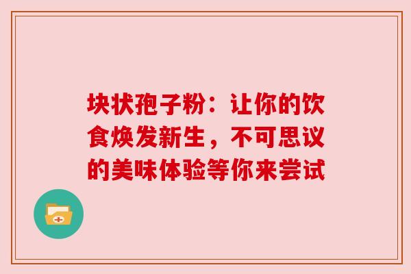 块状孢子粉:让你的饮食焕发新生,不可思议的美味体验等你来尝试 块状孢子粉:让你的饮食焕发新生,不可思议的美味体验等你来尝试