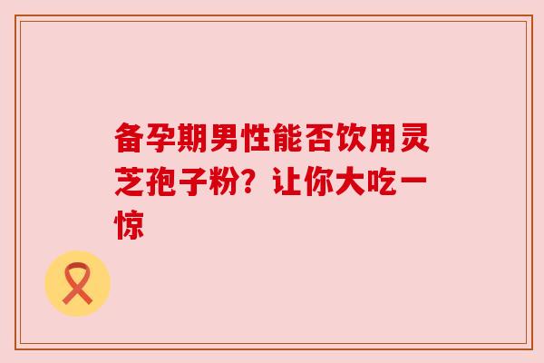 备孕期男性能否饮用灵芝孢子粉?让你大吃一惊 备孕期男性能否饮用灵芝孢子粉?让你大吃一惊