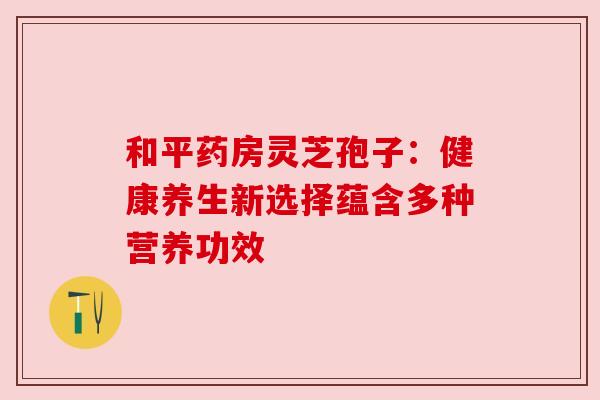 和平药房灵芝孢子：健康养生新选择蕴含多种营养功效