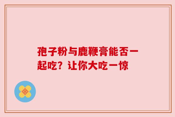 孢子粉与鹿鞭膏能否一起吃？让你大吃一惊