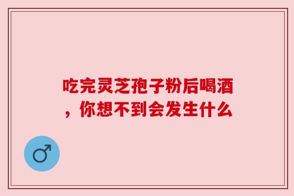 吃完灵芝孢子粉后喝酒,你想不到会发生什么 吃完灵芝孢子粉后喝酒,你想不到会发生什么