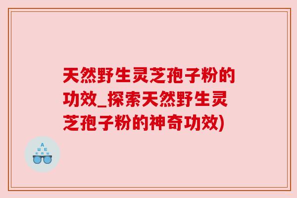 天然野生灵芝孢子粉的功效_探索天然野生灵芝孢子粉的神奇功效)