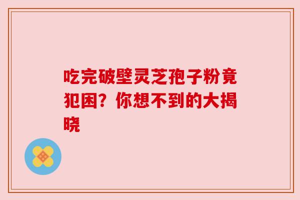 吃完破壁灵芝孢子粉竟犯困？你想不到的大揭晓