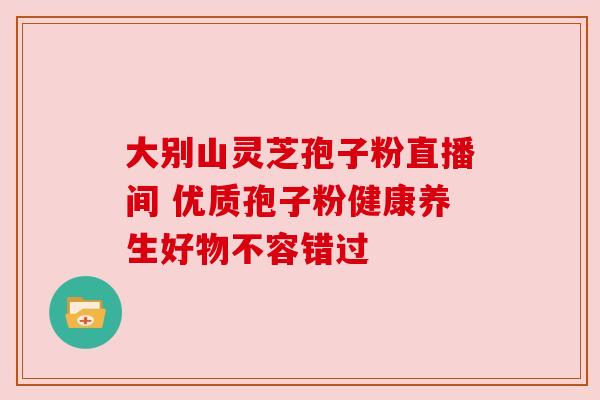 大别山灵芝孢子粉直播间 优质孢子粉健康养生好物不容错过